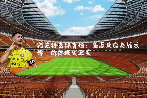阿兹特克体育场：高原反应与战术博弈的终极实验室