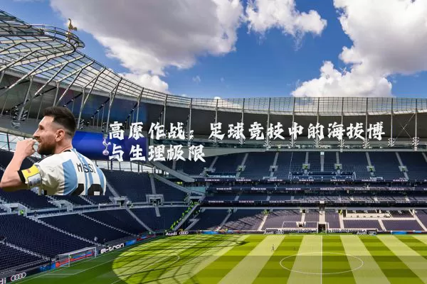 高原作战:足球竞技中的海拔博弈与生理极限