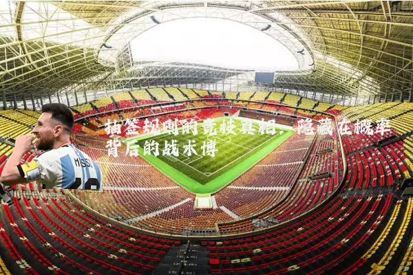 抽签规则的竞技真相:隐藏在概率背后的战术博弈